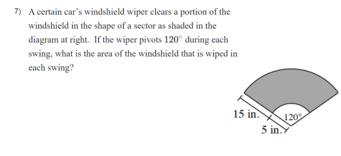 7) A certain car's windshield wiper clears a portion of the
windshield in the shape of a sector as shaded in the
diagram at right. If the wiper pivots 120° during each
swing, what is the area of the windshield that is wiped in
each swing?
15 in.
120
5 in.Y
