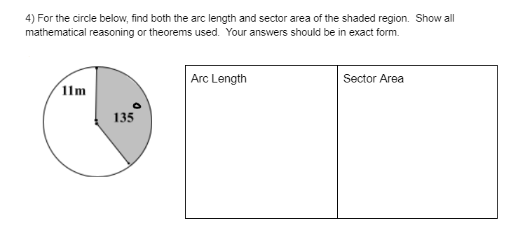 4) For the circle below, find both the arc length and sector area of the shaded region. Show all
mathematical reasoning or theorems used. Your answers should be in exact form.
Arc Length
Sector Area
11m
135
