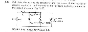 Calculate the ac and dc sensitivity and the value of the multiplier
resistor required to limit current to the full-scale deflection current in
the circuit shown in Fig. 3-23.
ww
E-20 V
*
Ros-3000
Roi 300 R250 2
FIGURE 3-23 Circuit for Problem 3-5.
1 MA
- 250 2