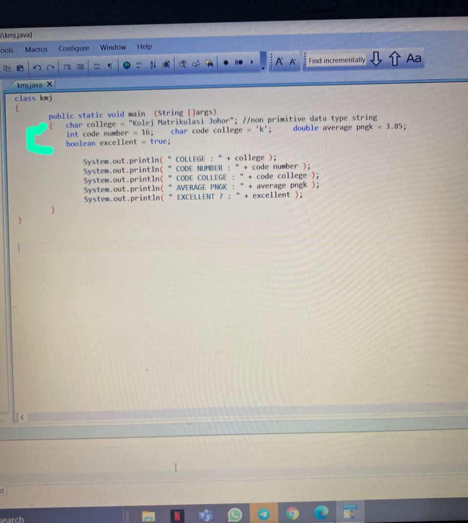 S\kmj.java]
ools
Macros
Configure
Window
Help
A A
Find incrementally t Aa
kmjjava X
class kmj
public static void main (String [Jargs)
char college = "Kolej Matrikulasi Johor"; //non primitive data type string
int code number = 16;
boolean excellent = true;
char code college 'k';
double average pngk = 3.85;
System.out.println( " COLLEGE : " + college );
System.out.println( " CODE NUMBER : "+ code number );
System.out.println( " CODE COLLEGE :
System.out.println( " AVERAGE PNGK : " + average pngk );
System.out.println(" EXCELLENT ?:
+ code college );
+ excellent);
ut
search
