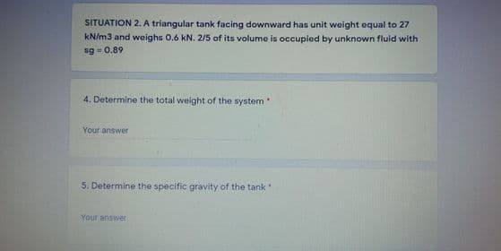 SITUATION 2. A triangular tank facing downward has unit weight equal to 27
kN/m3 and weighs 0.6 kN. 2/5 of its volume is occupied by unknown fluid with
sg = 0.89
4. Determine the total weight of the system
Your answer
5. Determine the specific gravity of the tank
Your answer
