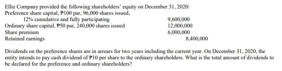 Ellie Company provided the following shareholders' equity on December 31, 2020:
Preference share capital, P100 par, 96,000 shares issued,
12% cumulative and fully participating
Ordinary share capital, P50 par, 240,000 shares issued
Share premium
Retained earnings
9,600,000
12,000,000
6,000,000
8,400,000
Dividends on the preference shares are in arrears for two years including the current year. On December 31, 2020, the
entity intends to pay cash dividend of P10 per share to the ordinary shareholders. What is the total amount of dividends to
be declared for the preference and ordinary shareholders?
