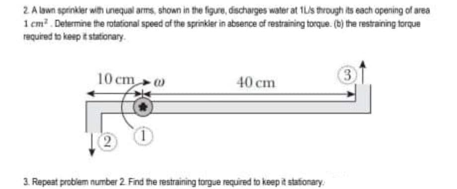 2 A lown sprinkler with unequal arms, shown in the figure, discharges water at 1Lis through its each opening of area
1 cm?. Determine the rotational speed of the sprinkler in absence of restraining torque. (b) the restraining torque
required to keep it stationary.
10 cm
40 cm
3.
2)
1)
3. Repeat problem number 2. Find the restraining torgue required to keep it stafionary.
