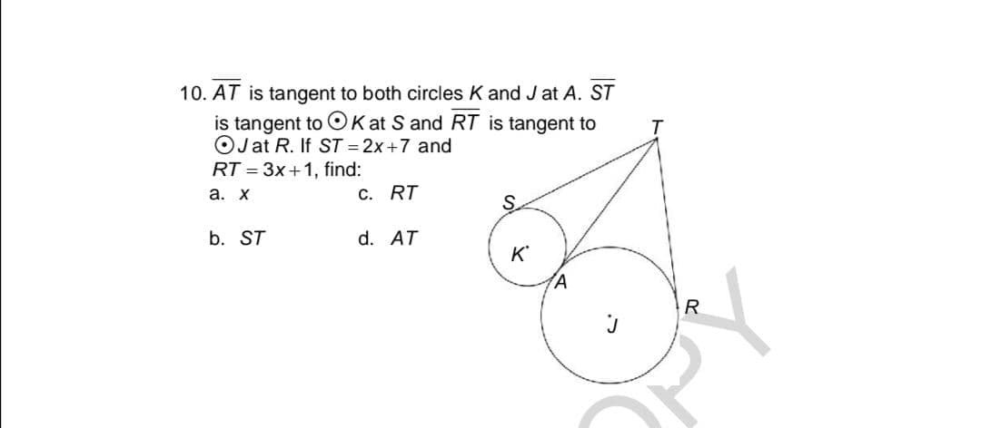 10. AT is tangent to both circles K and J at A. ST
is tangent to OKat S and RT is tangent to
OJ at R. If ST = 2x+7 and
RT = 3x+1, find:
а. х
c. RT
S.
b. ST
d. AT
K'
R
