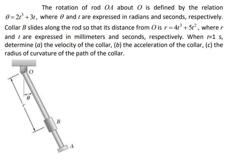 The rotation of rod OA about O is defined by the relation
0 = 21° + 3t, where 0 and t are expressed in radians and seconds, respectively.
Collar B slides along the rod so that its distance from O is r= 4t³ + 5t2 , where r
and t are expressed in millimeters and seconds, respectively. When t=1 s,
determine (a) the velocity of the collar, (b) the acceleration of the collar, (c) the
radius of curvature of the path of the collar.
B
A
