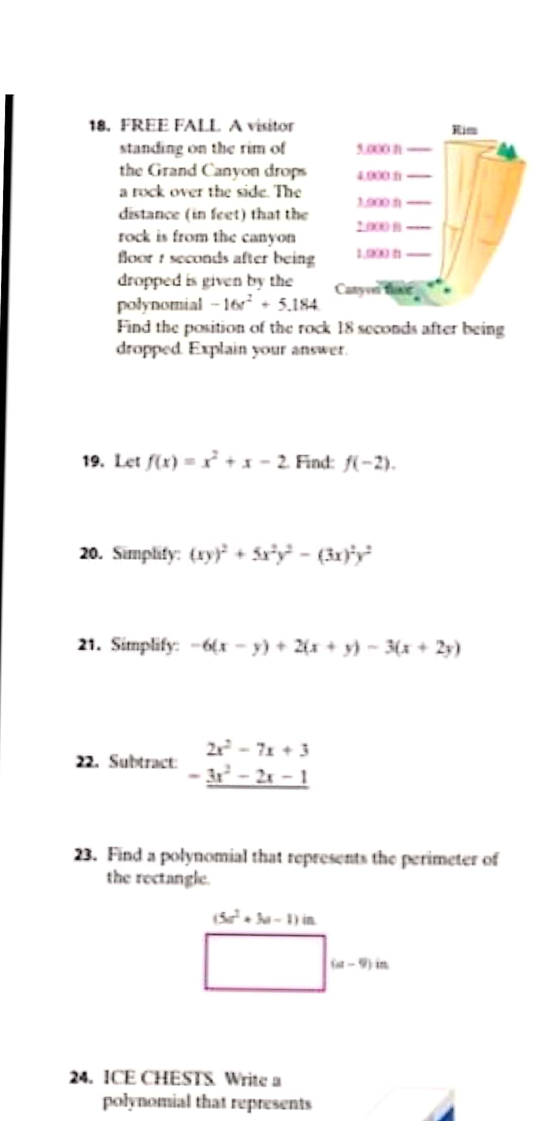 18. FREE FALL A visitor
standing on the rim of
the Grand Canyon drops
a rock over the side. The
1.000-
4.000-
1000n
distance (in feet) that the
rock is from the canyon
floor t seconds after being
dropped is given by the
połynomial - 16 + 5.184.
Find the position of the rock 18 seconds after being
dropped Explain your answer.
Canyoe
19. Let f(x) = + x - 2. Find: f(-2).
20. Simplity: (xy) + ár°y - (3x)'y²
21. Simplify: -6(x – y) + 2{x + y) ~ 3(x + 2y)
2x - 71 + 3
- 2x - 1
22. Subtract:
23. Find a polynomial that represents the perimeter of
the rectangle.
a-) in
24. ICE CHESTS Write a
polynomial that represents
