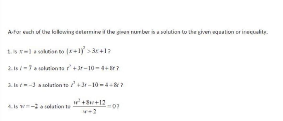 A-For each of the following determine if the given number is a solution to the given equation or inequality.
1. Is x=1 a solution to (x+1) > 3x+1?
2. Is t=7 a solution to t +3t -10 = 4+8t ?
3. Is t=-3 a solution to t +3t-10 = 4+8t ?
4. Is W=-2 a solution to
w +8w+12
= 0?
w+2
