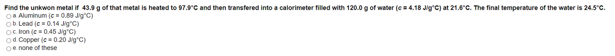 Find the unkwon metal if 43.9 g of that metal is heated to 97.9°C and then transfered into a calorimeter filled with 120.0 g of water (c = 4.18 J/g°C) at 21.6°C. The final temperature of the water is 24.5°C.
O a. Aluminum (c = 0.89 J/g°C)
Ob. Lead (c = 0.14 J/g°C)
Oc. Iron (c = 0.45 J/g°C)
od. Copper (c = 0.20 J/g°C)
O e. none of these
