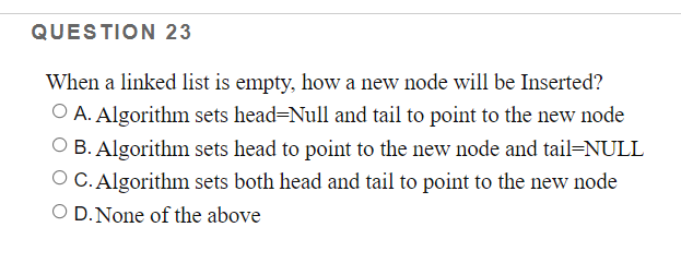 QUESTION 23
When a linked list is empty, how a new node will be Inserted?
O A. Algorithm sets head=Null and tail to point to the new node
O B. Algorithm sets head to point to the new node and tail=NULL
O C. Algorithm sets both head and tail to point to the new node
O D.None of the above
