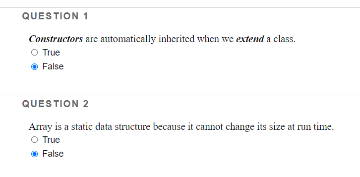 QUESTION 1
Constructors are automatically inherited when we extend a class.
O True
False
QUESTION 2
Array is a static data structure because it cannot change its size at run time.
O True
False
