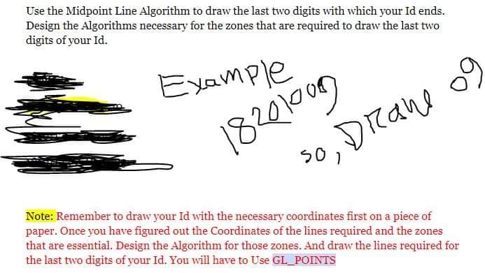 Use the Midpoint Line Algorithm to draw the last two digits with which your Id ends.
Design the Algorithms necessary for the zones that are required to draw the last two
digits of your Id.
Example
18201009
s0, Drane
Note: Remember to draw your Id with the necessary coordinates first on a piece of
paper. Once you have figured out the Coordinates of the lines required and the zones
that are essential. Design the Algorithm for those zones. And draw the lines required for
the last two digits of your Id. You will have to Use GL POINTS

