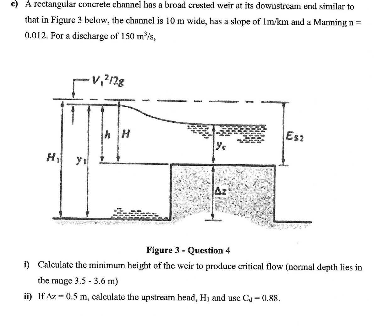 c) A rectangular concrete channel has a broad crested weir at its downstream end similar to
that in Figure 3 below, the channel is 10 m wide, has a slope of Im/km and a Manning n=
0.012. For a discharge of 150 m³/s,
Esz
Hi yı
Figure 3 - Question 4
i) Calculate the minimum height of the weir to produce critical flow (normal depth lies in
the range 3.5 - 3.6 m)
ii) If Az = 0.5 m, calculate the upstream head, H1 and use Ca = 0.88.
