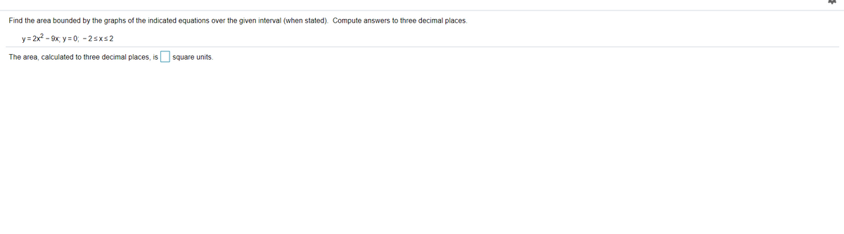 Find the area bounded by the graphs of the indicated equations over the given interval (when stated). Compute answers to three decimal places.
y = 2x2 - 9x; y = 0; - 2sxs2
The area, calculated to three decimal places, is
square units.
