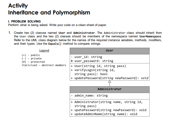 Activity
Inheritance and Polymorphism
I. PROBLEM SOLVING
Perform what is being asked. Write your code on a clean sheet of paper.
1. Create two (2) classes named User and Administrator. The Administrator class should inherit from
the User class and the two (2) classes should be members of the namespace named UserNamespace.
Refer to the UML class diagram below for the names of the required instance variables, methods, modifiers,
and their types. Use the Equals() method to compare strings.
Legend
User
(+) - public
(-)- private
user_id: string
(#) protected
# user_password: string
italicized - abstract members
+ User(string id, string pass)
+ verifyLogin(string id,
string pass): bool
+ updatePassword(string newPassword): void
Administrator
- admin_name: string
+ Administrator (string name, string id,
string pass)
+ upatePassword(string newPassword): void
+ updateAdminName(string name): void