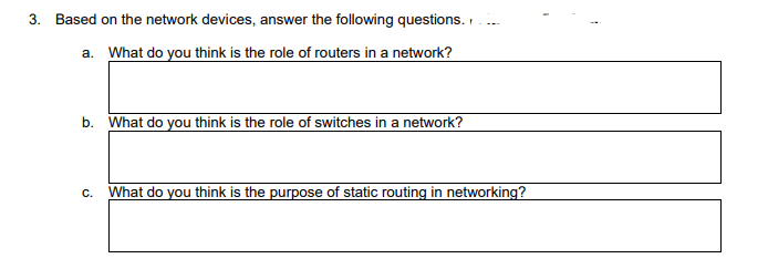 3. Based on the network devices, answer the following questions.
a. What do you think is the role of routers in a network?
b. What do you think is the role of switches in a network?
C. What do you think is the purpose of static routing in networking?