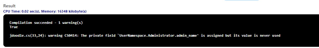 Result
CPU Time: 0.02 sec(s), Memory: 16348 kilobyte(s)
Compilation succeeded - 1 warning(s)
True
jdoodle.cs(33,24): warning CS0414: The private field `UserNamespace. Administrator.admin_name' is assigned but its value is never used