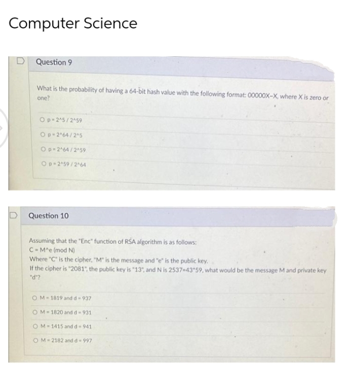 Computer Science
D Question 9
What is the probability of having a 64-bit hash value with the following format: 00000X-X, where X is zero or
one?
Op 245/ 2459
Op-2^64 / 25
Op-264 / 259
Op 2^59 /264
Question 10
Assuming that the "Enc" function of RSA algorithm is as follows:
C-M^e (mod N)
Where "C" is the cipher, "M" is the message and "e" is the public key.
If the cipher is "2081", the public key is "13", and N is 2537-4359, what would be the message M and private key
"d"?
OM-1819 and d-937
OM-1820 and d-931
OM-1415 and d- 941
OM= 2182 and d= 997
