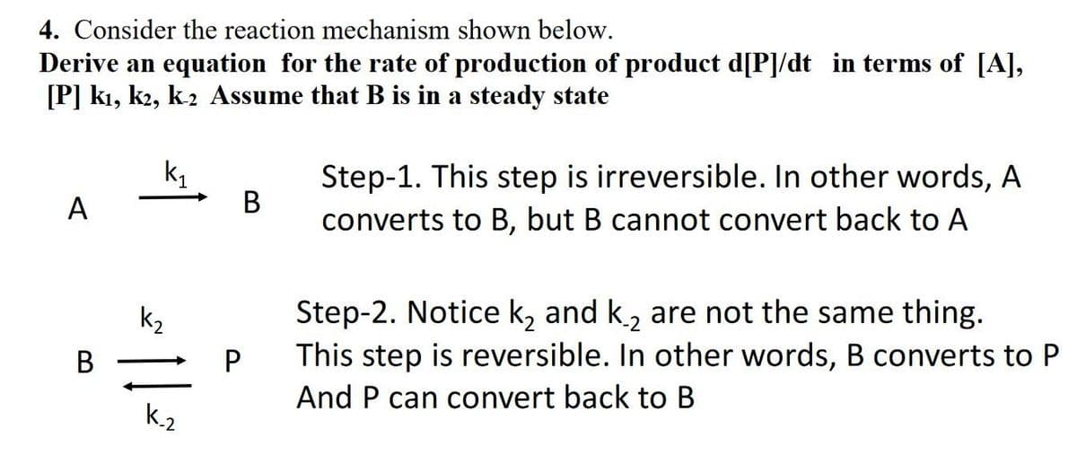 4. Consider the reaction mechanism shown below.
Derive an equation for the rate of production of product d[P]/dt in terms of [A],
[P] kı, k2, k2 Assume that B is in a steady state
Step-1. This step is irreversible. In other words, A
В
converts to B, but B cannot convert back to A
k,
A
Step-2. Notice k, and k, are not the same thing.
This step is reversible. In other words, B converts to P
k2
В
And P can convert back to B
k.2
