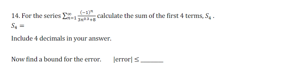 (-1)"
14. For the series En=1
calculate the sum of the first 4 terms, S. .
3n0.3+8
S4 =
Include 4 decimals in your answer.
Now find a bound for the error.
Jerror|<,
