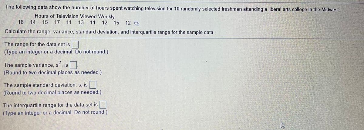 The following data show the number of hours spent watching television for 10 randomly selected freshmen attending a liberal arts college in the Midwest.
Hours of Television Viewed Weekly
18 14 15
17 11
13
11 12
15
12
Calculate the range, variance, standard deviation, and interquartile range for the sample data.
The range for the data set is
(Type an integer or a decimal. Do not round.)
The sample variance, s, is
(Round to two decimal places as needed.)
The sample standard deviation, s, is
(Round to two decimal places as needed.)
The interquartile range for the data set is
(Type an integer or a decimal. Do not round.)
