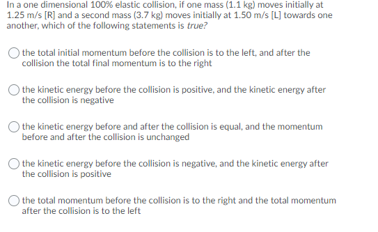 In a one dimensional 100% elastic collision, if one mass (1.1 kg) moves initially at
1.25 m/s [R] and a second mass (3.7 kg) moves initially at 1.50 m/s [L] towards one
another, which of the following statements is true?
the total initial momentum before the collision is to the left, and after the
collision the total final momentum is to the right
the kinetic energy before the collision is positive, and the kinetic energy after
the collision is negative
) the kinetic energy before and after the collision is equal, and the momentum
before and after the collision is unchanged
the kinetic energy before the collision is negative, and the kinetic energy after
the collision is positive
the total momentum before the collision is to the right and the total momentum
after the collision is to the left
