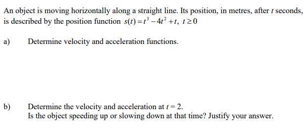 An object is moving horizontally along a straight line. Its position, in metres, after t seconds,
is described by the position function s(t)=r' - 4r² +t, t20
a)
Determine velocity and acceleration functions.
b)
Determine the velocity and acceleration at t = 2.
Is the object speeding up or slowing down at that time? Justify your answer.
