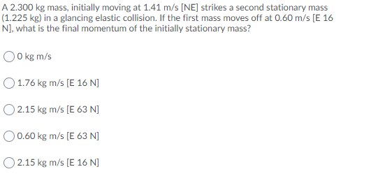 A 2.300 kg mass, initially moving at 1.41 m/s [NE] strikes a second stationary mass
(1.225 kg) in a glancing elastic collision. If the first mass moves off at 0.60 m/s [E 16
N], what is the final momentum of the initially stationary mass?
0 kg m/s
O 1.76 kg m/s [E 16 N]
O 2.15 kg m/s [E 63 N]
O0.60 kg m/s [E 63 N]
O 2.15 kg m/s [E 16 N]
