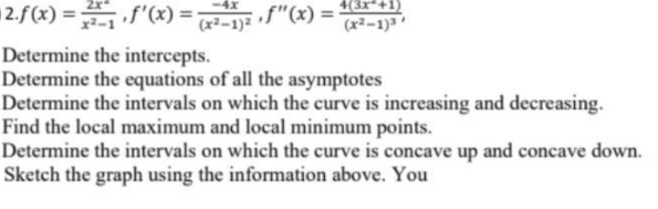 2.f(x) = f"(x) = x2-1}=
4(3x*+1)
4x
f"(x) =
(x²-1)3
Determine the intercepts.
Determine the equations of all the asymptotes
Determine the intervals on which the curve is increasing and decreasing.
Find the local maximum and local minimum points.
Determine the intervals on which the curve is concave up and concave down.
Sketch the graph using the information above. You
