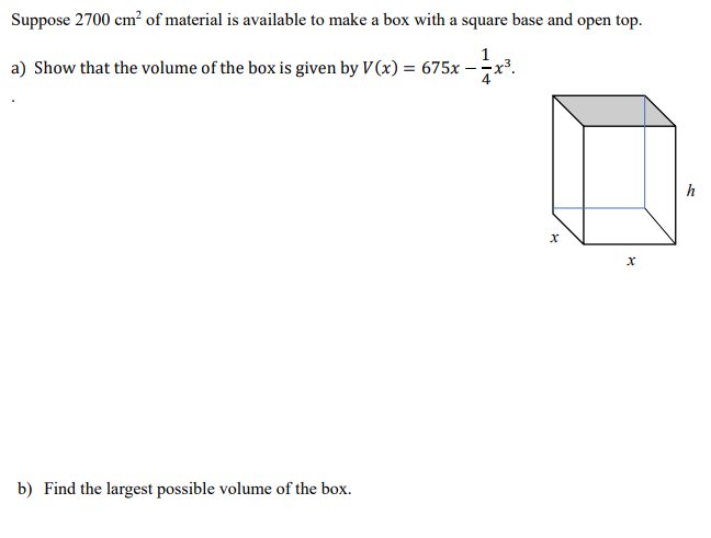 Suppose 2700 cm² of material is available to make a box with a square base and open top.
1
a) Show that the volume of the box is given by V(x) = 675x – x³.
h
b) Find the largest possible volume of the box.
