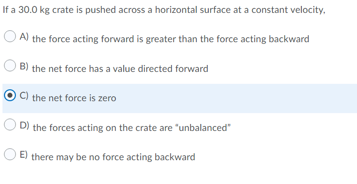 If a 30.0 kg crate is pushed across a horizontal surface at a constant velocity,
A) the force acting forward is greater than the force acting backward
B) the net force has a value directed forward
C) the net force is zero
D) the forces acting on the crate are "unbalanced"
E) there may be no force acting backward

