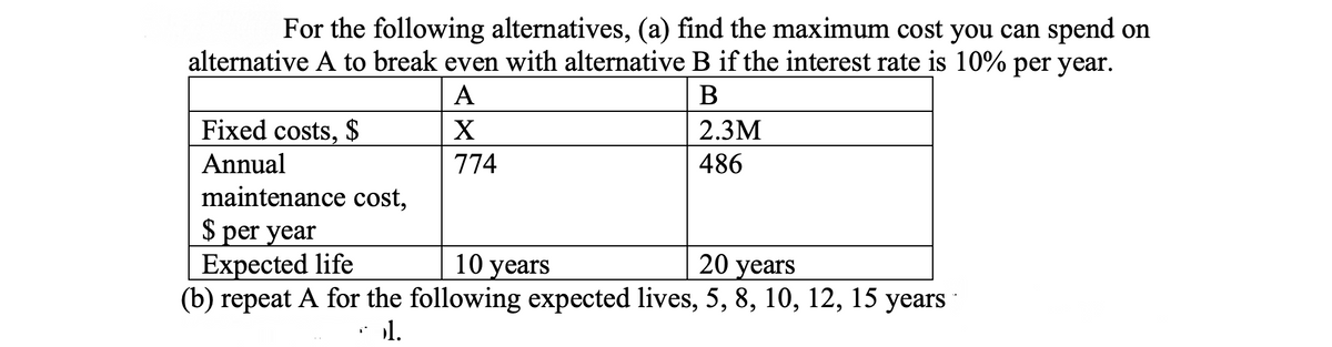 For the following alternatives, (a) find the maximum cost you can spend on
alternative A to break even with alternative B if the interest rate is 10% per year.
A
Fixed costs, $
X
2.3M
Annual
774
486
maintenance cost,
$ per year
Expected life
(b) repeat A for the following expected lives, 5, 8, 10, 12, 15 years
10 years
20 years
1.
