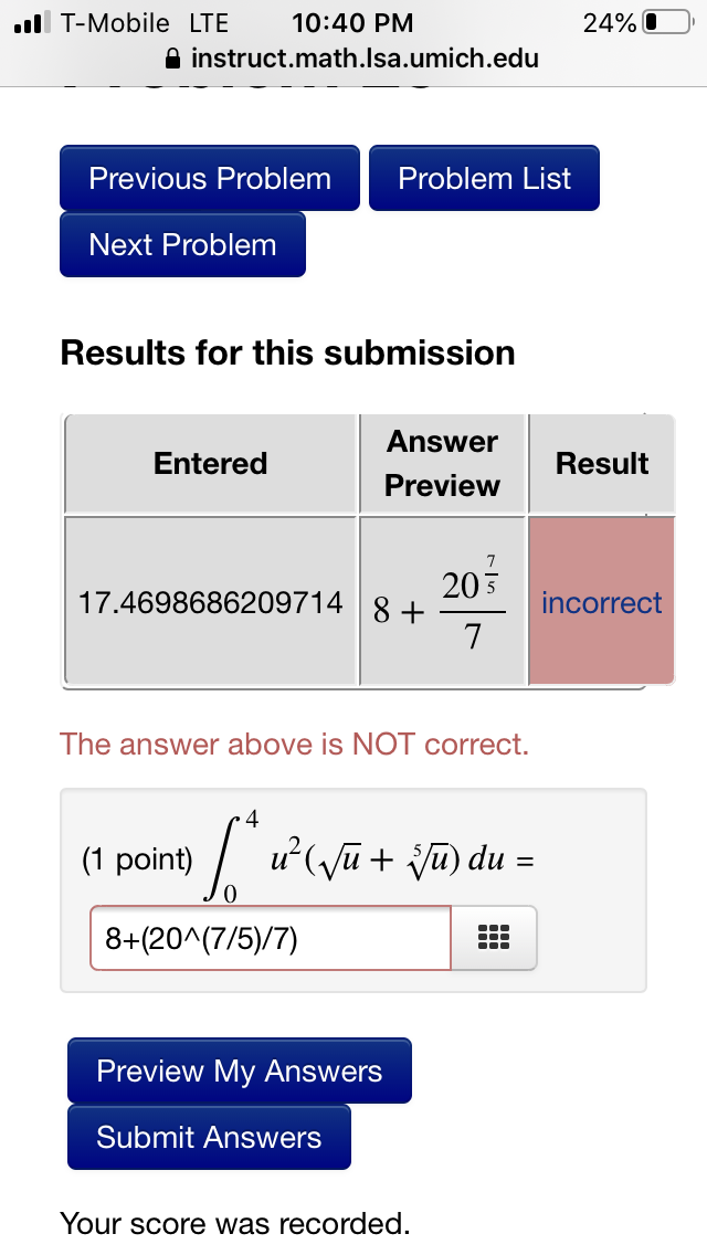 ll T-Mobile LTE
10:40 PM
24% O
A instruct.math.Isa.umich.edu
Previous Problem
Problem List
Next Problem
Results for this submission
Answer
Entered
Result
Preview
203
17.4698686209714 | 8 +
incorrect
The answer above is NOT correct.
(1 point)
| u'(yũ + ju) du =
np (n
8+(20^(7/5)/7)
Preview My Answers
Submit Answers
Your score was recorded.
