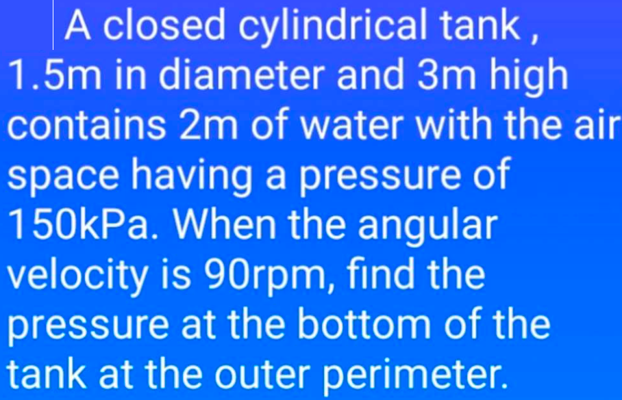 A closed cylindrical tank,
1.5m in diameter and 3m high
contains 2m of water with the air
space having a pressure of
150kPa. When the angular
velocity is 90rpm, find the
pressure at the bottom of the
tank at the outer perimeter.
