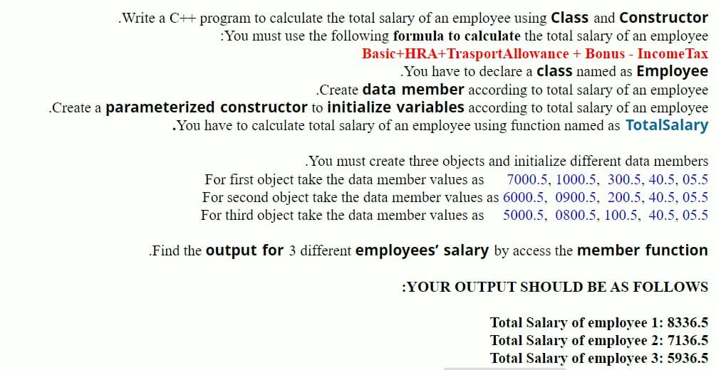 .Write a C++ program to calculate the total salary of an employee using Class and Constructor
:You must use the following formula to calculate the total salary of an employee
Basic+HRA+TrasportAllowance + Bonus - Income Tax
You have to declare a class named as Employee
an employee
.Create data member according to total salary
.Create a parameterized constructor to initialize variables according to total salary of an employee
.You have to calculate total salary of an employee using function named as TotalSalary
.You must create three objects and initialize different data members
For first object take the data member values as 7000.5, 1000.5, 300.5, 40.5, 05.5
For second object take the data member values as 6000.5, 0900.5, 200.5, 40.5, 05.5
For third object take the data member values as 5000.5, 0800.5, 100.5, 40.5, 05.5
Find the output for 3 different employees' salary by access the member function
YOUR OUTPUT SHOULD BE AS FOLLOWS
Total Salary of employee 1: 8336.5
Total Salary of employee 2: 7136.5
Total Salary of employee 3: 5936.5