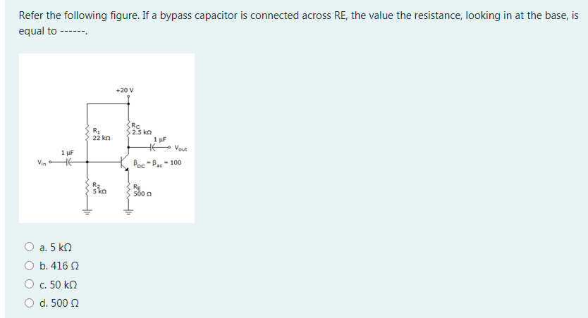 Refer the following figure. If a bypass capacitor is connected across RE, the value the resistance, looking in at the base, is
equal to ------.
+20 V
Rc
2.5 kn
22 kn
1 µF
H Vout
1 µF
HE
Vin
Poc -Ba - 100
Re
500 0
О а. 5 kl
O b. 416 Q
О с. 50 k0
O d. 500 2

