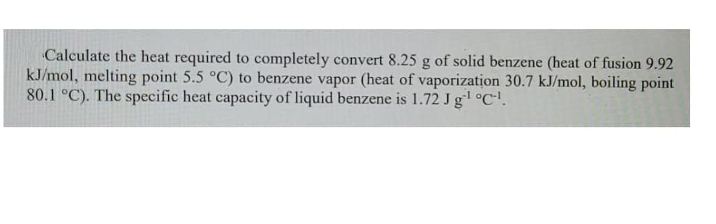 Calculate the heat required to completely convert 8.25 g of solid benzene (heat of fusion 9.92
kJ/mol, melting point 5.5 °C) to benzene vapor (heat of vaporization 30.7 kJ/mol, boiling point
80.1 °C). The specific heat capacity of liquid benzene is 1.72 J g °C-.
