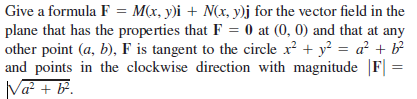 Give a formula F = M(x, y)i + N(x, y)j for the vector field in the
plane that has the properties that F = 0 at (0, 0) and that at any
other point (a, b), F is tangent to the circle x + y = a² + b?
and points in the clockwise direction with magnitude |F|
Va? + B.
