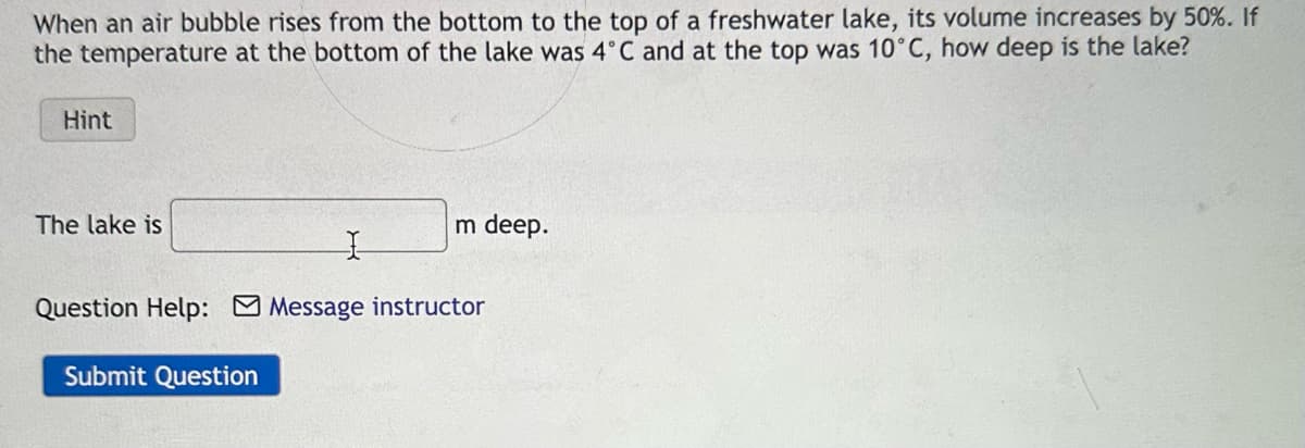 When an air bubble rises from the bottom to the top of a freshwater lake, its volume increases by 50%. If
the temperature at the bottom of the lake was 4°C and at the top was 10°C, how deep is the lake?
Hint
The lake is
m deep.
I
Question Help: Message instructor
Submit Question