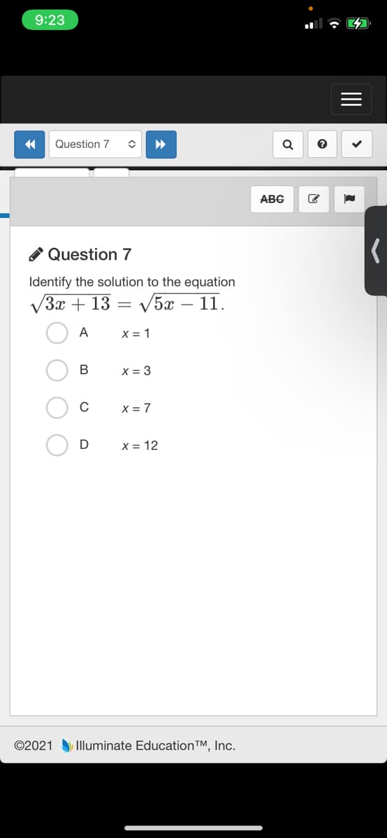 9:23
Question 7
ABC
O Question 7
Identify the solution to the equation
V3x + 13
V5x
1.
A
X = 1
В
X = 3
X = 7
D
X = 12
©2021 Illuminate Education™, Inc.
II
