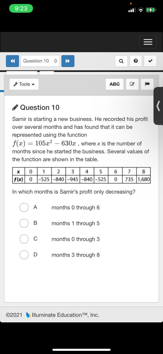 9:23
Question 10
Tools -
ABG
O Question 10
Samir is starting a new business. He recorded his profit
over several months and has found that it can be
represented using the function
f(x) = 105x? – 630x , wherex is the number of
months since he started the business. Several values of
the function are shown in the table.
1
2
3
5
7
8
f(x) 0
-525 -840 -945-840 -525
735 1,680
In which months is Samir's profit only decreasing?
A
months 0 through 6
В
months 1 through 5
C
months 0 through 3
months 3 through 8
©2021 Illuminate Education™, Inc.
II
