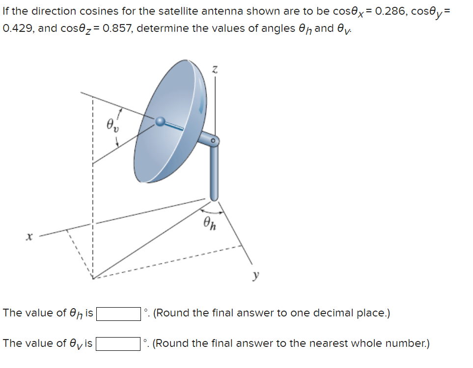 If the direction cosines for the satellite antenna shown are to be cosex = 0.286, cosey=
0.429, and cos0₂= 0.857, determine the values of angles 8h and ev.
X
The value of eh is
The value of vis
Z
Oh
y
°. (Round the final answer to one decimal place.)
°. (Round the final answer to the nearest whole number.)