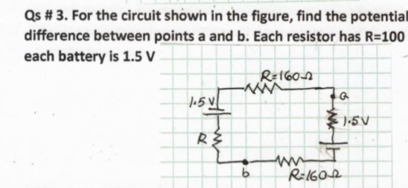 Qs # 3. For the circuit shown in the figure, find the potential
difference between points a and b. Each resistor has R=100
each battery is 1.5 V
R=160n
15 V
1-5V
