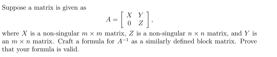 Suppose a matrix is given as
X Y
A =
Z
where X is a non-singular m x m matrix, Z is a non-singular n x n matrix, and Y is
an m x n matrix. Craft a formula for A-1 as a similarly defined block matrix. Prove
that
your formula is valid.
