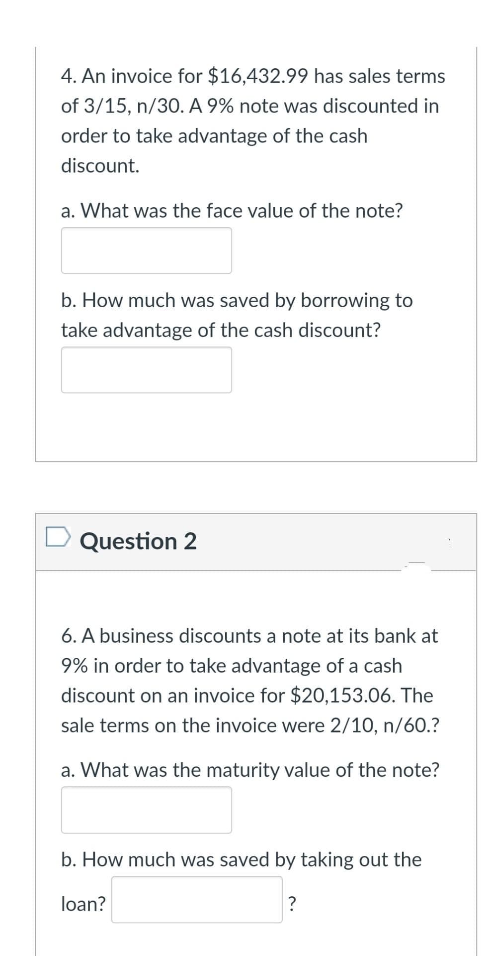 4. An invoice for $16,432.99 has sales terms
of 3/15, n/30. A 9% note was discounted in
order to take advantage of the cash
discount.
a. What was the face value of the note?
b. How much was saved by borrowing to
take advantage of the cash discount?
D Question 2
6. A business discounts a note at its bank at
9% in order to take advantage of a cash
discount on an invoice for $20,153.06. The
sale terms on the invoice were 2/10, n/60.?
a. What was the maturity value of the note?
b. How much was saved by taking out the
loan?
?
