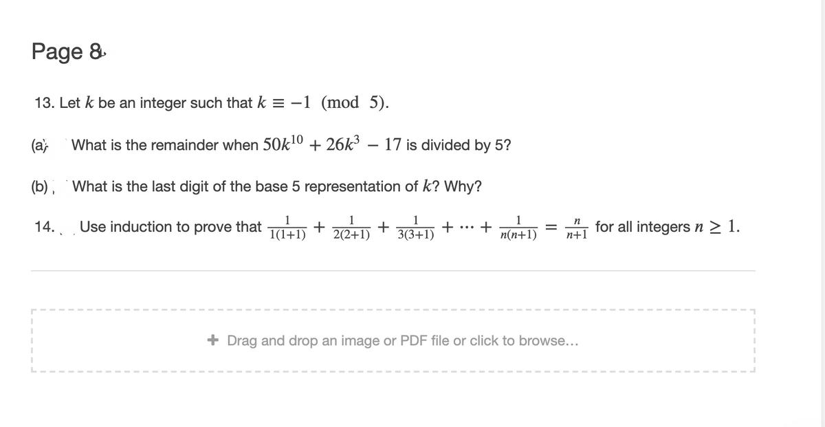 Page 8.
13. Let k be an integer such that k = -1 (mod 5).
(a,
What is the remainder when 50k10 + 26k³ – 17 is divided by 5?
(b), What is the last digit of the base 5 representation of k? Why?
Use induction to prove that TD + 22+ +
n
14..
1(1+1)
+
3(3+1)
n(n+1)
for all integers n > 1.
п+1
+ Drag and drop an image or PDF file or click to browse...
