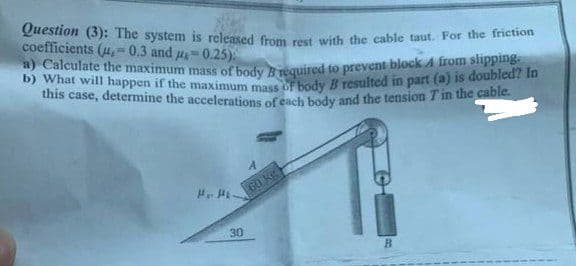 b) What will happen if the maximum mass of body B resulted in part (a) is doubled? In
Question (3): The system is released from rest with the cable taut. For the friction
coefficients (4,=0.3 and u=0.25):
a) Calculate the maximum mass of body bquired to prevent block A irom slipping.
this case, determine the accelerations of cach body and the tension Tin the cable.
60 Kg
30
B.
