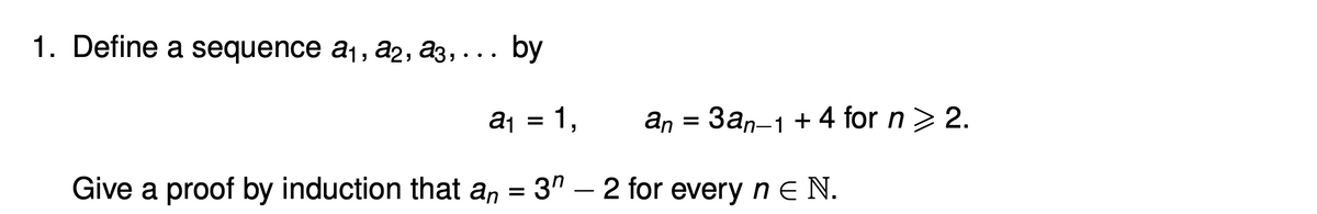 1. Define a sequence a1, a2, a3, ... by
aj = 1,
an = 3an-1 + 4 for n> 2.
Give a proof by induction that an = 3" – 2 for every n e N.
