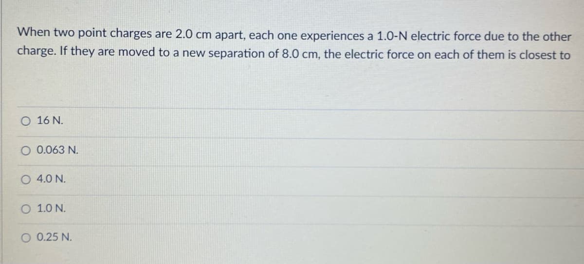 When two point charges are 2.0 cm apart, each one experiences a 1.0-N electric force due to the other
charge. If they are moved to a new separation of 8.0 cm, the electric force on each of them is closest to
O 16 N.
O 0.063 N.
O 4.0 N.
O 1.0 N.
O 0.25 N.
