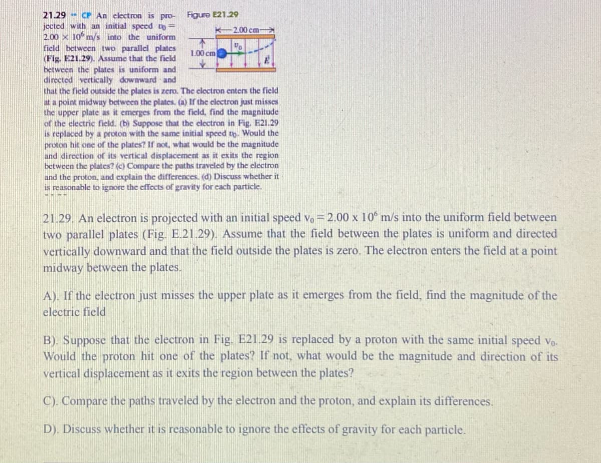 21.29 CP An clectron is pro-
jected with an initial speed to=
2.00 x 10° m/s into the uniform
field between two parallel plates
(Fig. E21.29). Assume that the field
between the plates is uniform and
directed vertically downward and
that the field outside the plates is zero. The cloctron enters the field
at a point midway between the plates. (a) If the electron just misses
the upper plate as it emerges from the field, find the magnitude
of the electric field. (b) Suppose that the clectron
is replaced by a proton with the same initial speed to. Would the
proton hit one of the plates? If not, what would be the magnitude
and direction of its vertical displacement as it exits the region
between the plates? (c) Compare the paths traveled by the clectron
and the proton, and explain the differences. (d) Discuss whether it
is reasonable to ignore the effects of gravity for cach particle.
Figure E21.29
K-2.00 cm-
Do
1.00 cm
Fig. E21.29
21.29. An electron is projected with an initial speed vo = 2.00 x 10° m/s into the uniform field between
two parallel plates (Fig. E.21.29). Assume that the field between the plates is uniform and directed
vertically downward and that the field outside the plates is zero. The electron enters the field at a point
midway between the plates.
A). If the electron just misses the upper plate as it emerges from the field, find the magnitude of the
electric field
B). Suppose that the electron in Fig. E21.29 is replaced by a proton with the same initial speed vo.
Would the proton hit one of the plates? If not, what would be the magnitude and direction of its
vertical displacement as it exits the region between the plates?
C). Compare the paths traveled by the electron and the proton, and explain its differences.
D). Discuss whether it is reasonable to ignore the effects of gravity for each particle.
