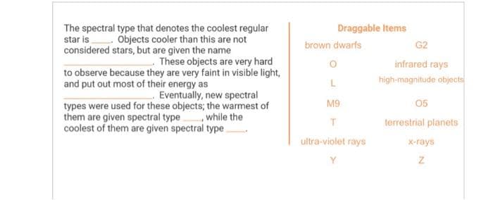 The spectral type that denotes the coolest regular
star is. Objects cooler than this are not
considered stars, but are given the name
These objects are very hard
to observe because they are very faint in visible light,
and put out most of their energy as
Eventually, new spectral
types were used for these objects; the warmest of
them are given spectral type, while the
coolest of them are given spectral type
Draggable Items
brown dwarfs
L
M9
T
ultra-violet rays
Y
G2
infrared rays
high-magnitude objects
05
terrestrial planets
x-rays
Z